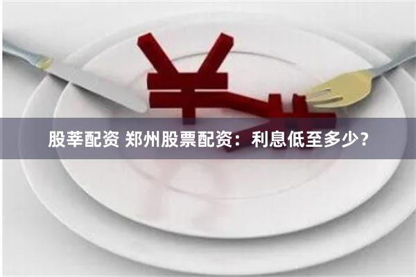 股莘配资 郑州股票配资：利息低至多少？